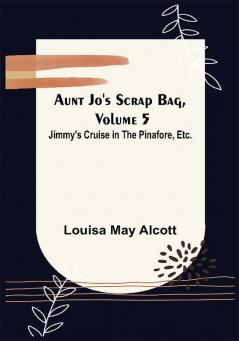 Aunt Jo's Scrap Bag Volume 5 ; Jimmy's Cruise in the Pinafore Etc.