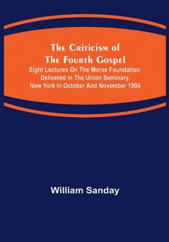 The Criticism of the Fourth Gospel; Eight Lectures on the Morse Foundation Delivered in the Union Seminary New York in October and November 1904