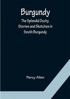 Burgundy: The Splendid Duchy. Stories and Sketches in South Burgundy