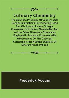 Culinary Chemistry; The Scientific Principles of Cookery with Concise Instructions for Preparing Good and Wholesome Pickles Vinegar Conserves Fruit Jellies Marmalades and Various Other Alimentary Substances Employed in Domestic Economy with Observations on the Chemical Constitution and Nutritive Qualities of Different Kinds of Food.