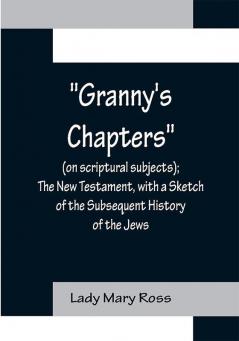 Granny's Chapters (on scriptural subjects); The New Testament with a Sketch of the Subsequent History of the Jews.