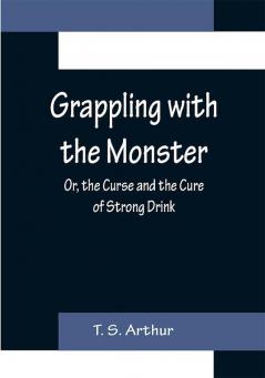 Grappling with the Monster; Or the Curse and the Cure of Strong Drink