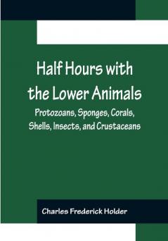 Half Hours with the Lower Animals; Protozoans Sponges Corals Shells Insects and Crustaceans