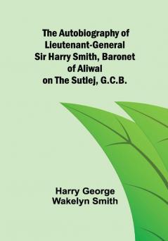 The Autobiography of Lieutenant-General Sir Harry Smith Baronet of Aliwal on the Sutlej G.C.B.