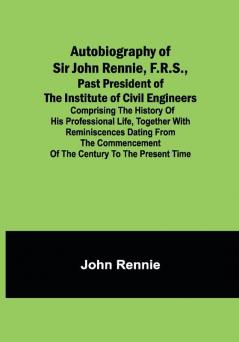 Autobiography of Sir John Rennie F.R.S. Past President of the Institute of Civil Engineers ; Comprising the history of his professional life together with reminiscences dating from the commencement of the century to the present time.