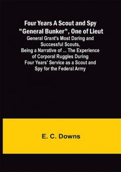 Four Years A Scout and Spy General Bunker One of Lieut. General Grant's Most Daring and Successful Scouts Being a Narrative of ... the Experience of Corporal Ruggles During Four Years' Service as a Scout and Spy for the Federal Army