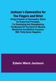 Jackson's Gymnastics for the Fingers and Wrist ; being a system of gymnastics based on anatomical principles for developing and strengthening the muscles of the hand for musical mechanical and medical purposes: with thirty-seven diagrams