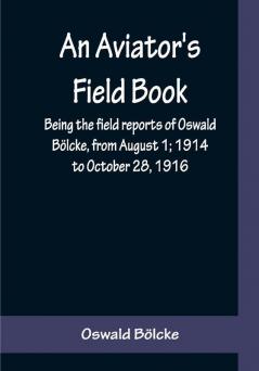 An Aviator's Field Book; Being the field reports of Oswald Bölcke from August 1; 1914 to October 28 1916