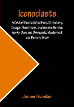 Iconoclasts; A Book of Dramatists: Ibsen Strindberg Becque Hauptmann Sudermann Hervieu Gorky Duse and D'Annunzio Maeterlinck and Bernard Shaw