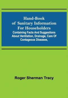 Hand-book of Sanitary Information for Householders: Containing facts and suggestions about ventilation drainage care of contageous diseases