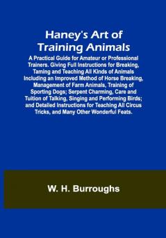 Haney's Art of Training Animals; A Practical Guide for Amateur or Professional Trainers. Giving Full Instructions for Breaking Taming and Teaching All Kinds of Animals Including an Improved Method of Horse Breaking Management of Farm Animals Training of Sporting Dogs; Serpent Charming Care and Tuition of Talking Singing and Performing Birds; and Detailed Instructions for Teaching All Circus Tricks and Many Other Wonderful Feats.