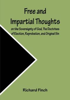 Free and Impartial Thoughts on the Sovereignty of God The Doctrines of Election Reprobation and Original Sin: Humbly Addressed To all who Believe and Profess those DOCTRINES.