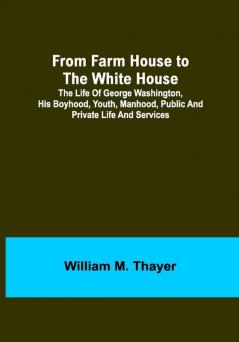 From Farm House to the White House: The life of George Washington his boyhood youth manhood public and private life and services