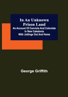 In an Unknown Prison Land; An account of convicts and colonists in New Caledonia with jottings out and home