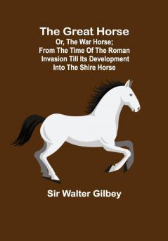 The Great Horse; or The War Horse; From the time of the Roman Invasion till its development into the Shire Horse.