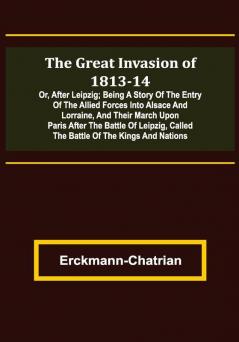 The Great Invasion of 1813-14; or After Leipzig; Being a story of the entry of the allied forces into Alsace and Lorraine and their march upon Paris after the Battle of Leipzig called the Battle of the Kings and Nations