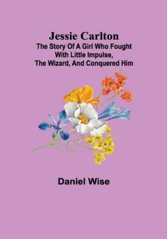 Jessie Carlton ; The Story of a Girl who Fought with Little Impulse the Wizard and Conquered Him