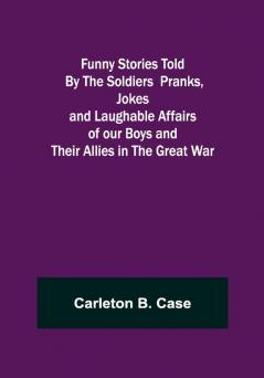 Funny Stories Told By The Soldiers Pranks Jokes and Laughable Affairs of our Boys and theirAllies in the Great War