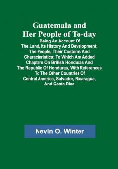 Guatemala and Her People of To-day; Being an Account of the Land Its History and Development; the People Their Customs and Characteristics; to Which Are Added Chapters on British Honduras and the Republic of Honduras with References to the Other Countries of Central America Salvador Nicaragua and Costa Rica