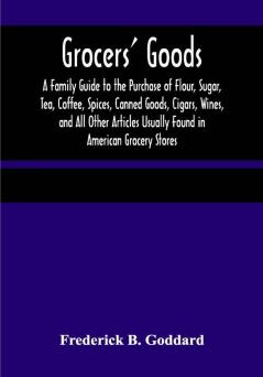 Grocers' Goods; A Family Guide to the Purchase of Flour Sugar Tea Coffee Spices Canned Goods Cigars Wines and All Other Articles Usually Found in American Grocery Stores