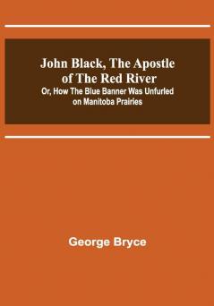 John Black the Apostle of the Red River; Or How the Blue Banner Was Unfurled on Manitoba Prairies