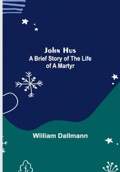 John Hus: A brief story of the life of a martyr