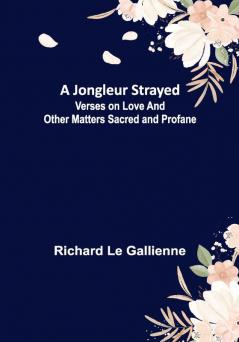 A Jongleur Strayed ; Verses on Love and Other Matters Sacred and Profane