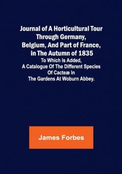 Journal of a Horticultural Tour through Germany Belgium and part of France in the Autumn of 1835 ; To which is added a Catalogue of the different Species of Cacteæ in the Gardens at Woburn Abbey.