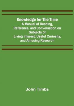 Knowledge for the Time; A Manual of Reading Reference and Conversation on Subjects of Living Interest Useful Curiosity and Amusing Research