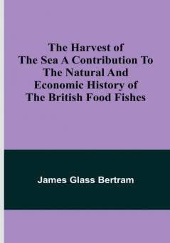 The Harvest of the Sea A contribution to the natural and economic history of the British food fishes