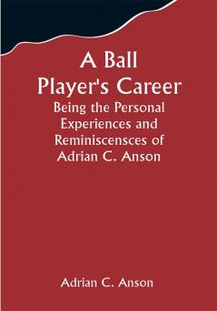 A Ball Player's Career; Being the Personal Experiences and Reminiscensces of Adrian C. Anson