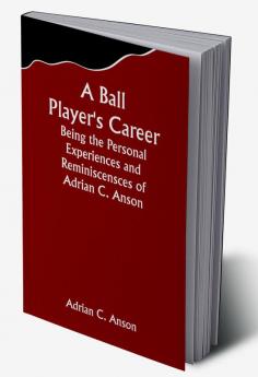 A Ball Player's Career; Being the Personal Experiences and Reminiscensces of Adrian C. Anson