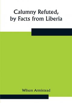 Calumny Refuted by Facts from Liberia: Presented to the Boston Anti-Slavery Bazaar U.S. by the Author of "A Tribute For The Negro."