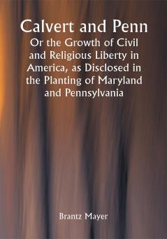 Calvert and Penn: Or the Growth of Civil and Religious Liberty in America as Disclosed in the Planting of Maryland and Pennsylvania