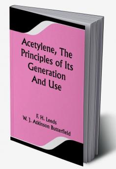 Acetylene The Principles Of Its Generation And Use; A Practical Handbook on the Production Purification and Subsequent Treatment of Acetylene for the Development of Light Heat and Power