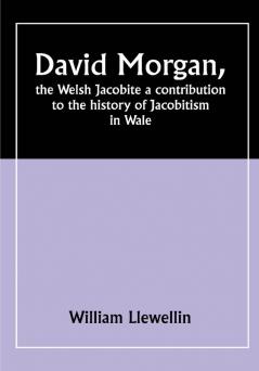 David Morgan the Welsh Jacobite a contribution to the history of Jacobitism in Wale