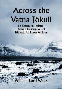 Across the Vatna Jökull; or Scenes in Iceland; Being a Description of Hitherto Unkown Regions