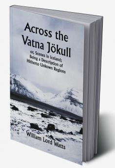 Across the Vatna Jökull; or Scenes in Iceland; Being a Description of Hitherto Unkown Regions