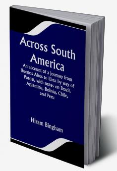 Across South America; An account of a journey from Buenos Aires to Lima by way of Potosí with notes on Brazil Argentina Bolivia Chile and Peru