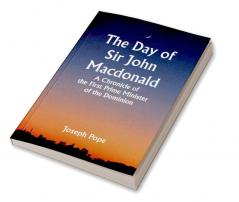 The Day of Sir John Macdonald A Chronicle of the First Prime Minister of the Dominion