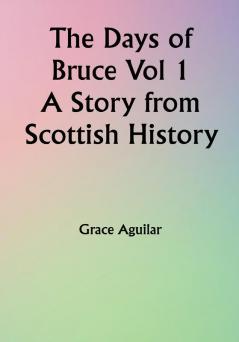 The Days of Bruce  Vol 1 A Story from Scottish History