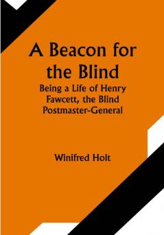 A Beacon for the Blind; Being a Life of Henry Fawcett the Blind Postmaster-General