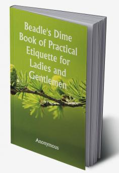 Beadle's Dime Book of Practical Etiquette for Ladies and Gentlemen; Being a Guide to True Gentility and Good-Breeding and a Complete Directory to the Usages and Observances of Society