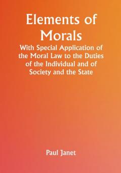 Elements of Morals; With Special Application of the Moral Law to the Duties of the Individual and of Society and the State