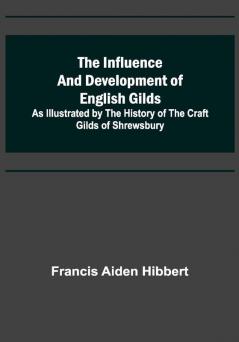 The Influence and Development of English Gilds; As Illustrated by the History of the Craft Gilds of Shrewsbury