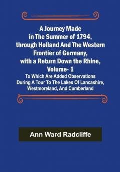 A Journey Made in the Summer of 1794 through Holland and the Western Frontier of Germany with a Return Down the Rhine Vol. 1; To Which Are Added Observations during a Tour to the Lakes of Lancashire Westmoreland and Cumberland