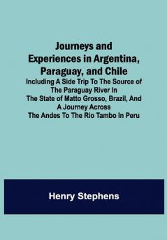 Journeys and Experiences in Argentina Paraguay and Chile ; Including a Side Trip to the Source of the Paraguay River in the State of Matto Grosso Brazil and a Journey Across the Andes to the Rio Tambo in Peru