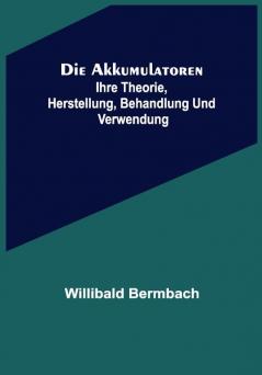 Die Akkumulatoren: ihre Theorie Herstellung Behandlung und Verwendung