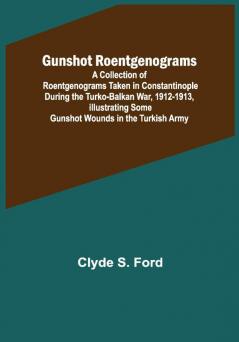 Gunshot Roentgenograms; A Collection of Roentgenograms Taken in Constantinople During the Turko-Balkan War 1912-1913 Illustrating Some Gunshot Wounds in the Turkish Army