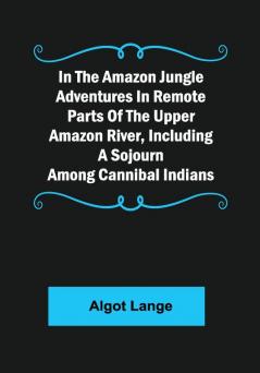 In the Amazon Jungle Adventures In Remote Parts Of The Upper Amazon River Including A Sojourn Among Cannibal Indians